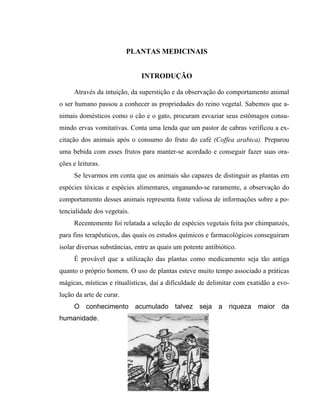 PLANTAS MEDICINAIS
INTRODUÇÃO
Através da intuição, da superstição e da observação do comportamento animal
o ser humano passou a conhecer as propriedades do reino vegetal. Sabemos que a-
nimais domésticos como o cão e o gato, procuram esvaziar seus estômagos consu-
mindo ervas vomitativas. Conta uma lenda que um pastor de cabras verificou a ex-
citação dos animais após o consumo do fruto do café (Coffea arabica). Preparou
uma bebida com esses frutos para manter-se acordado e conseguir fazer suas ora-
ções e leituras.
Se levarmos em conta que os animais são capazes de distinguir as plantas em
espécies tóxicas e espécies alimentares, enganando-se raramente, a observação do
comportamento desses animais representa fonte valiosa de informações sobre a po-
tencialidade dos vegetais.
Recentemente foi relatada a seleção de espécies vegetais feita por chimpanzés,
para fins terapêuticos, das quais os estudos químicos e farmacológicos conseguiram
isolar diversas substâncias, entre as quais um potente antibiótico.
É provável que a utilização das plantas como medicamento seja tão antiga
quanto o próprio homem. O uso de plantas esteve muito tempo associado a práticas
mágicas, místicas e ritualísticas, daí a dificuldade de delimitar com exatidão a evo-
lução da arte de curar.
3
O conhecimento acumulado talvez seja a riqueza maior da
humanidade.
 