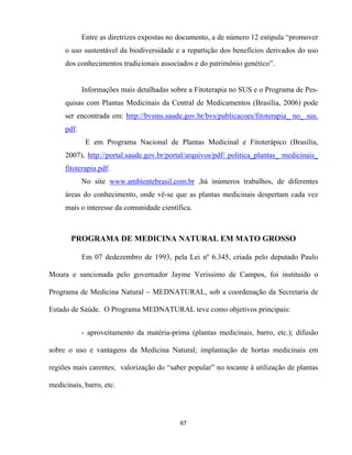 67
Entre as diretrizes expostas no documento, a de número 12 estipula “promover
o uso sustentável da biodiversidade e a repartição dos benefícios derivados do uso
dos conhecimentos tradicionais associados e do patrimônio genético”.
Informações mais detalhadas sobre a Fitoterapia no SUS e o Programa de Pes-
quisas com Plantas Medicinais da Central de Medicamentos (Brasília, 2006) pode
ser encontrada em: http://bvsms.saude.gov.br/bvs/publicacoes/fitoterapia_ no_ sus.
pdf.
E em Programa Nacional de Plantas Medicinal e Fitoterápico (Brasília,
2007), http://portal.saude.gov.br/portal/arquivos/pdf/ politica_plantas_ medicinais_
fitoterapia.pdf.
No site www.ambientebrasil.com.br ,há inúmeros trabalhos, de diferentes
áreas do conhecimento, onde vê-se que as plantas medicinais despertam cada vez
mais o interesse da comunidade científica.
PROGRAMA DE MEDICINA NATURAL EM MATO GROSSO
Em 07 dedezembro de 1993, pela Lei nº 6.345, criada pelo deputado Paulo
Moura e sancionada pelo governador Jayme Veríssimo de Campos, foi instituido o
Programa de Medicina Natural – MEDNATURAL, sob a coordenação da Secretaria de
Estado de Saúde. O Programa MEDNATURAL teve como objetivos principais:
- aproveitamento da matéria-prima (plantas medicinais, barro, etc.); difusão
sobre o uso e vantagens da Medicina Natural; implantação de hortas medicinais em
regiões mais carentes; valorização do “saber popular” no tocante à utilização de plantas
medicinais, barro, etc.
 