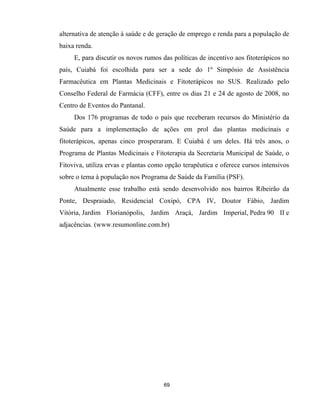 69
alternativa de atenção à saúde e de geração de emprego e renda para a população de
baixa renda.
E, para discutir os novos rumos das políticas de incentivo aos fitoterápicos no
país, Cuiabá foi escolhida para ser a sede do 1º Simpósio de Assistência
Farmacêutica em Plantas Medicinais e Fitoterápicos no SUS. Realizado pelo
Conselho Federal de Farmácia (CFF), entre os dias 21 e 24 de agosto de 2008, no
Centro de Eventos do Pantanal.
Dos 176 programas de todo o país que receberam recursos do Ministério da
Saúde para a implementação de ações em prol das plantas medicinais e
fitoterápicos, apenas cinco prosperaram. E Cuiabá é um deles. Há três anos, o
Programa de Plantas Medicinais e Fitoterapia da Secretaria Municipal de Saúde, o
Fitoviva, utiliza ervas e plantas como opção terapêutica e oferece cursos intensivos
sobre o tema à população nos Programa de Saúde da Família (PSF).
Atualmente esse trabalho está sendo desenvolvido nos bairros Ribeirão da
Ponte, Despraiado, Residencial Coxipó, CPA IV, Doutor Fábio, Jardim
Vitória, Jardim Florianópolis, Jardim Araçá, Jardim Imperial, Pedra 90 II e
adjacências. (www.resumonline.com.br)
 