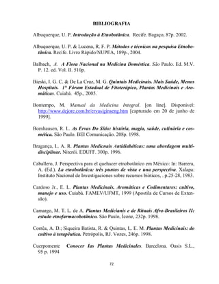 72
BIBLIOGRAFIA
Albuquerque, U. P. Introdução à Etnobotânica. Recife. Bagaço, 87p. 2002.
Albuquerque, U. P. & Lucena, R. F. P. Métodos e técnicas na pesquisa Etnobo-
tânica. Recife. Livro Rápido/NUPEA, 189p., 2004.
Balbach, A. A Flora Nacional na Medicina Doméstica. São Paulo. Ed. M.V.
P. 12. ed. Vol. II. 510p.
Bieski, I. G. C. & De La Cruz, M. G. Quintais Medicinais. Mais Saúde, Menos
Hospitais. 1° Fórum Estadual de Fitoterápico, Plantas Medicinais e Aro-
máticas. Cuiabá. 45p., 2005.
Bontempo, M. Manual da Medicina Integral. [on line]. Disponível:
http://www.dejore.com.br/ervas/ginseng.htm [capturado em 20 de junho de
1999].
Bornhausen, R. L. As Ervas Do Sítio: história, magia, saúde, culinária e cos-
mética. São Paulo. BEI Comunicação. 208p. 1998.
Bragança, L. A. R. Plantas Medicnais Antidiabéticas: uma abordagem multi-
disciplinar. Niterói. EDUFF. 300p. 1996.
Caballero, J. Perspectiva para el quehacer etnobotânico em México: In: Barrera,
A. (Ed.). La etnobotânica: três puntos de vista e una perspectiva. Xalapa:
Instituto Nacional de Investigaciones sobre recursos bióticos, . p.25-28, 1983.
Cardoso Jr., E. L. Plantas Medicinais, Aromáticas e Codimentares: cultivo,
manejo e uso. Cuiabá. FAMEV/UFMT, 1999 (Apostila de Cursos de Exten-
são).
Camargo, M. T. L. de A. Plantas Medicianis e de Rituais Afro-Brasileiros II:
estudo etnofarmacobotânico. São Paulo, Ícone, 232p. 1998.
Corrêa, A. D.; Siqueira Batista, R. & Quintas, L. E. M. Plantas Medicinais: do
cultivo à terapêutica. Petrópolis, RJ. Vozes, 246p. 1998.
Cuerpomente Conocer Ias Plantas Medicinales. Barcelona. Oasis S.L.,
95 p. 1994
 