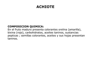 ACHIOTE 
COMPOSICION QUIMICA: 
En el fruto maduro presenta colorantes orelina (amarilla), 
bixina (rojo), carbohidratos, aceites taninos, sustancias 
pepticas ; semillas colorantes, aceites y sus hojas presentan 
taninos. 
 