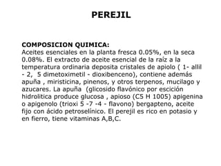 PEREJIL 
COMPOSICION QUIMICA: 
Aceites esenciales en la planta fresca 0.05%, en la seca 
0.08%. El extracto de aceite esencial de la raíz a la 
temperatura ordinaria deposita cristales de apiolo ( 1- allil 
- 2, 5 dimetoximetil - dioxibenceno), contiene además 
apuña , miristicina, pinenos, y otros terpenos, mucilago y 
azucares. La apuña (glicosido flavónico por escición 
hidrolitica produce glucosa , apioso (C5 H 1005) apigenina 
o apigenolo (trioxi 5 -7 -4 - flavono) bergapteno, aceite 
fijo con ácido petroselínico. El perejil es rico en potasio y 
en fierro, tiene vitaminas A,B,C. 
 