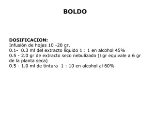 BOLDO 
DOSIFICACION: 
Infusión de hojas 10 -20 gr. 
0.1- 0.3 ml del extracto líquido 1 : 1 en alcohol 45% 
0.5 - 2.0 gr de extracto seco nebulizado (l gr equivale a 6 gr 
de la planta seca) 
0.5 - 1.0 ml de tintura 1 : 10 en alcohol al 60% 
 