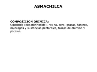 ASMACHILCA 
COMPOSICION QUIMICA: 
Glucocido (eupatorinosido), resina, cera, grasas, taninos, 
mucilagos y sustancias pectorales, trazas de alumino y 
potasio. 
 