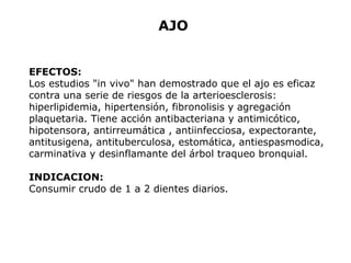 AJO 
EFECTOS: 
Los estudios "in vivo" han demostrado que el ajo es eficaz 
contra una serie de riesgos de la arterioesclerosis: 
hiperlipidemia, hipertensión, fibronolisis y agregación 
plaquetaria. Tiene acción antibacteriana y antimicótico, 
hipotensora, antirreumática , antiinfecciosa, expectorante, 
antitusigena, antituberculosa, estomática, antiespasmodica, 
carminativa y desinflamante del árbol traqueo bronquial. 
INDICACION: 
Consumir crudo de 1 a 2 dientes diarios. 
 