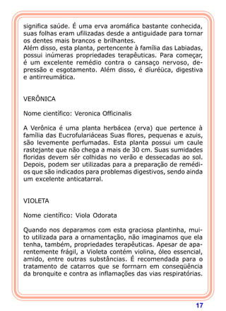 17
significa saúde. É uma erva aromáfica bastante conhecida,
suas folhas eram ufilizadas desde a antiguidade para tornar
os dentes mais brancos e brilhantes.
Além disso, esta planta, pertencente à família das Labiadas,
possui inúmeras propriedades terapêuticas. Para começar,
é um excelente remédio contra o cansaço nervoso, de-
pressão e esgotamento. Além disso, é díuréüca, digestiva
e antirreumática.
 
 
VERÔNICA
 
Nome científico: Veronica Officinalis
 
A Verônica é uma planta herbácea (erva) que pertence à
família das Eucrofulariáceas Suas flores, pequenas e azuis,
são levemente perfumadas. Esta planta possui um caule
rastejante que não chega a mais de 30 cm. Suas sumidades
floridas devem sér colhidas no verão e dessecadas ao sol.
Depois, podem ser utilizadas para a preparação de remédi-
os que são indicados para problemas digestivos, sendo ainda
um excelente anticatarral.
 
 
VIOLETA
 
Nome científico: Viola Odorata
 
Quando nos deparamos com esta graciosa plantinha, mui-
to utilizada para a ornamentação, não imaginamos que ela
tenha, também, propriedades terapêuticas. Apesar de apa-
rentemente frágil, a Violeta contém violina, óleo essencial,
amido, entre outras substâncias. É recomendada para o
tratamento de catarros que se forrnarn em conseqüência
da bronquite e contra as inflamações das vias respiratórias.
 
 