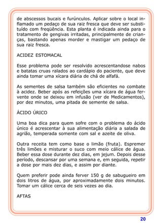 20
de abscessos bucais e furúnculos. Aplicar sobre o local in-
flamado um pedaço de sua raiz fresca que deve ser substi-
tuído com freqüência. Esta planta é indicada ainda para o
tratamento de gengivas irritadas, principalmente de crian-
ças, bastando apenas morder e mastigar um pedaço de
sua raiz fresca.
 
ACIDEZ ESTOMACAL
 
Esse problema pode ser resolvido acrescentandose nabos
e batatas cruas ralados ao cardápio do paciente, que deve
ainda tomar uma xícara diária de chá de alfafá.
 
As sementes de salsa também são eficientes no combate
à acidez. Beber após as refeições uma xícara de água fer-
vente onde se deixou em infusão (ver de Medicamentos),
por dez minutos, uma pitada de semente de salsa.
 
ÁCIDO ÚRICO
 
Uma boa dica para quem sofre com o problema do ácido
único é acrescentar à sua alimentação diária a salada de
agrião, temperada somente com sal e azeite de oliva.
 
Outra receita tem como base o limão (fruta). Espremer
três limões e misturar o suco com meio cálice de água.
Beber essa dose durante dez dias, em jejum. Depois desse
período, descansar por uma semana e, em seguida, repetir
a dose por mais dez dias, e assim por diante.
 
Quem preferir pode ainda ferver 150 g de sabugueiro em
dois litros de água, por aproximadamente dois minutos.
Tomar um cálice cerca de seis vezes ao dia.
 
AFTAS
 
 
