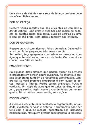 27
 
Uma xicara de chá de casca seca de laranja também pode
ser eficaz. Beber morno.
 
DOR DE CABEÇA
 
Existem várias receitas que são eficientes no combate à
dor de cabeça. Uma delas é espalhar alho moído ou peda-
ços de batatas cruas pela testa. Suco de cerejas ou uma
xícara de chá preto, sem açúcar, também são eficazes.
 
DOR DE GARGANTA
 
Prepare um chá com algumas folhas de malva. Deixe esfri-
ar e coe. Fazer gargarejos três vezes- ao dia.
Se preferir, faça gargarejos com salmoura quente ou com
água quente misturada com suco de limão. Outra receita é
chupar uma fatia de limão.
 
EMAGRECIMENTO
 
Há algumas dicas simples que podem ajudar as pessoas
interessadas em perder alguns quilinhos. No entanto, é pre-
ciso estar atento também ao restante da alimentação. Lem-
bre-se: se você pretende emagrecer é bom evitar os do-
ces, massas e frituras. Prefira carnes grelhadas, frutas e
verduras. Um copo de água quente todos os dias, em je-
jum, pode auxiliar, assim como o chá de folhas de moran-
gueiro. Tornar várias doses ao dia, sem açúcar.
 
ESGOTAMENTO
 
A melissa é eficiente para combater o esgotamento, ansie-
dade, excitação nervosa e histeria. 0 tratamento pode ser
feito com a água de melissa, encontrada nas farmácias
homeopáticas. Mas quem preferir pode prepara-la em casa.
 