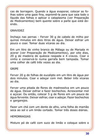 30
cas de borragem. Quando a água evaporar, colocar as fo-
lhas sobre uma gaze fina, espremê-la para que saia todo o
líquido das folhas e aplicar o cataplasma (ver Preparação
de Medicamentos) bem quente sobre a parte que está do-
endo.
 
GRAVIDEZ
 
Inchaço nas pernas - Ferver 30 g de cabelo de milho por
quinze minutos em dois litros de água. Deixar esfriar um
pouco e coar. Tomar duas xícaras ao dia.
 
Em um litro de vinho branco de Málaga ou de Marsala m
acerar (ver Preparação de Medicamentos), por oito dias,
20 g de madeira de quássia raspada e 4 cravos. Coar o
vinho e conservá-lo numa garrafa bem tampada. Tomar
uma colher de café três vezes ao dia.
 
GRIPE
 
Ferver 20 g de folhas de eucalipto em um litro de água por
dois minutos. Coar e adoçar com mel. Beber três xícaras
ao dia.
 
Ferver uma pitada de flores de madressilva em um pouco
de água. Deixar esfriar e fazer bochechos. Acrescentar mel
e açúcar. Ou então, colocar 5 g de flores em um pouco de
água fervente. Deixar esfriar, coar e adoçar. Fazer bochechos
e gargarejos.
 
Fazer um chá com um dente de alho, uma folha de mamão
seca ao sol e um limão cortado. Tomar três doses diárias.
 
HEMORRAGIAS
 
Misture pó de café com suco de limão e coloque sobre o
 