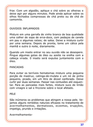 37
friar. Com um algodão, aplique o chá sobre as olheiras e
deixe agir por alguns minutos. Pode ainda aplicar sobre os
olhos fechados compressas de chá preto ou de chá de
camomila.
 
 
OUVIDOS INFLAMADOS
 
Misture em uma garrafa de vinho branco de boa qualidade
uma colher de sopa de erva-doce, com pedaços de canela
em pau e algumas raízes; de salsa. Deixe a mistura curtir
por uma semana. Depois de pronta, tome um cálice pela
manhã e outro à noite, diariamente.
 
Quando um inseto entrar no seu ouvido não se desespere.
Pingue algumas gotas de óleo ou azeite na orelha com a
cabeça virada. 0 inseto será expulso juntamente com o
óleo.
 
PANCADAS
 
Para evitar os terríveis hematomas misture uma pequena
porção de mastruz, catinga-de-mulata e um nó de pinho
pequeno, picado, em um litro de álcool canforado. Deixe
curtir por duas semanas. Passar nas contusões até esquen-
tar. Para as pancadas mais fortes, misture suco de limão
com vinagre e sal e friccione sobre o local afetado.
 
PELE
 
São inúmeros os problemas que atingem a nossa pele. Ve-
jamos alguns remédios naturais eficazes no tratamento de
avermelhamentos, dermatoses, eczemas, erupções,
impetigo, prurido e irritações.
 
Avermelhamento-
 