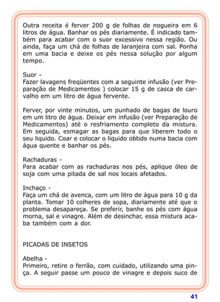 41
Outra receita é ferver 200 g de folhas de nogueira em 6
litros de água. Banhar os pés diariamente. É indicado tam-
bém para acabar com o suor excessivo nessa região. Ou
ainda, faça um chá de folhas de laranjeira com sal. Ponha
em uma bacia e deixe os pés nessa solução por algum
tempo.
 
Suor -
Fazer lavagens freqüentes com a seguinte infusão (ver Pre-
paração de Medicamentos ) colocar 15 g de casca de car-
valho em um litro de água fervente.
 
Ferver, por vinte minutos, um punhado de bagas de louro
em um litro de água. Deixar em infusão (ver Preparação de
Medicamentos) até o resfriamento completo da mistura.
Em seguida, esmagar as bagas para que liberem todo o
seu liquido. Coar e colocar o liquido obtido numa bacia com
água quente e banhar os pés.
 
Rachaduras -
Para acabar com as rachaduras nos pés, aplique óleo de
soja com uma pitada de sal nos locais afetados.
 
Inchaço -
Faça um chá de avenca, com um litro de água para 10 g da
planta. Tomar 10 colheres de sopa, diariamente até que o
problema desapareça. Se preferir, banhe os pés com água
morna, sal e vinagre. Além de desinchar, essa mistura aca-
ba também com a dor.
 
 
PICADAS DE INSETOS
 
Abelha -
Primeiro, retire o ferrão, com cuidado, utilizando uma pin-
ça. A seguir passe um pouco de vinagre e depois suco de
 