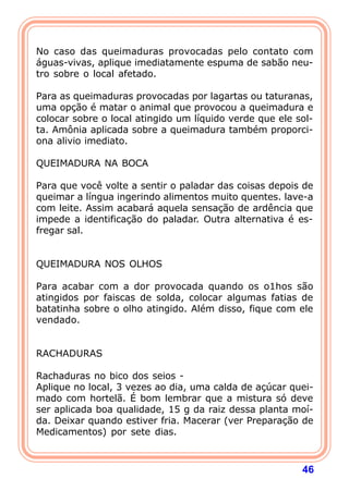 46
 
No caso das queimaduras provocadas pelo contato com
águas-vivas, aplique imediatamente espuma de sabão neu-
tro sobre o local afetado.
 
Para as queimaduras provocadas por lagartas ou taturanas,
uma opção é matar o animal que provocou a queimadura e
colocar sobre o local atingido um líquido verde que ele sol-
ta. Amônia aplicada sobre a queimadura também proporci-
ona alivio imediato.
 
QUEIMADURA NA BOCA
 
Para que você volte a sentir o paladar das coisas depois de
queimar a língua ingerindo alimentos muito quentes. lave-a
com leite. Assim acabará aquela sensação de ardência que
impede a identificação do paladar. Outra alternativa é es-
fregar sal.
 
 
QUEIMADURA NOS OLHOS
 
Para acabar com a dor provocada quando os o1hos são
atingidos por faiscas de solda, colocar algumas fatias de
batatinha sobre o olho atingido. Além disso, fique com ele
vendado.
 
 
RACHADURAS
 
Rachaduras no bico dos seios -
Aplique no local, 3 vezes ao dia, uma calda de açúcar quei-
mado com hortelã. É bom lembrar que a mistura só deve
ser aplicada boa qualidade, 15 g da raiz dessa planta moí-
da. Deixar quando estiver fria. Macerar (ver Preparação de
Medicamentos) por sete dias.
 