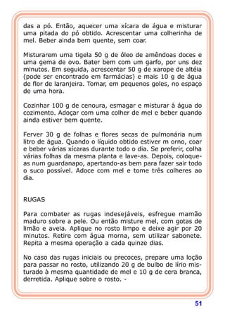 51
das a pó. Então, aquecer uma xícara de água e misturar
uma pitada do pó obtido. Acrescentar uma colherinha de
mel. Beber ainda bem quente, sem coar.
 
Misturarem uma tigela 50 g de óleo de amêndoas doces e
uma gema de ovo. Bater bem com um garfo, por uns dez
minutos. Em seguida, acrescentar 50 g de xarope de altéia
(pode ser encontrado em farmácias) e mais 10 g de água
de flor de laranjeira. Tomar, em pequenos goles, no espaço
de uma hora.
 
Cozinhar 100 g de cenoura, esmagar e misturar à água do
cozimento. Adoçar com uma colher de mel e beber quando
ainda estiver bem quente.
 
Ferver 30 g de folhas e flores secas de pulmonária num
litro de água. Quando o líquido obtido estiver m orno, coar
e beber várias xícaras durante todo o dia. Se preferir, colha
várias folhas da mesma planta e lave-as. Depois, coloque-
as num guardanapo, apertando-as bem para fazer sair todo
o suco possível. Adoce com mel e tome três colheres ao
dia.
 
 
RUGAS
 
Para combater as rugas indesejáveis, esfregue mamão
maduro sobre a pele. Ou então misture mel, com gotas de
limão e aveia. Aplique no rosto limpo e deixe agir por 20
minutos. Retire com água morna, sem utilizar sabonete.
Repita a mesma operação a cada quinze dias.
 
No caso das rugas iniciais ou precoces, prepare uma loção
para passar no rosto, utilizando 20 g de bulbo de lírio mis-
turado à mesma quantidade de mel e 10 g de cera branca,
derretida. Aplique sobre o rosto. -
 