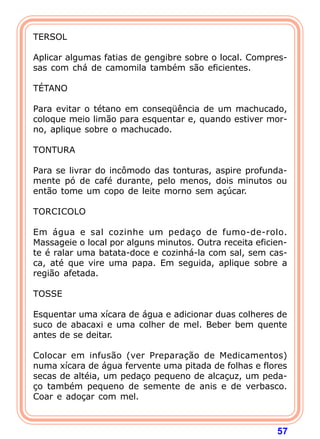 57
TERSOL
 
Aplicar algumas fatias de gengibre sobre o local. Compres-
sas com chá de camomila também são eficientes.
 
TÉTANO
 
Para evitar o tétano em conseqüência de um machucado,
coloque meio limão para esquentar e, quando estiver mor-
no, aplique sobre o machucado.
 
TONTURA
 
Para se livrar do incômodo das tonturas, aspire profunda-
mente pó de café durante, pelo menos, dois minutos ou
então tome um copo de leite morno sem açúcar.
 
TORCICOLO
 
Em água e sal cozinhe um pedaço de fumo-de-rolo.
Massageie o local por alguns minutos. Outra receita eficien-
te é ralar uma batata-doce e cozinhá-la com sal, sem cas-
ca, até que vire uma papa. Em seguida, aplique sobre a
região afetada.
 
TOSSE
 
Esquentar uma xícara de água e adicionar duas colheres de
suco de abacaxi e uma colher de mel. Beber bem quente
antes de se deitar.
 
Colocar em infusão (ver Preparação de Medicamentos)
numa xícara de água fervente uma pitada de folhas e flores
secas de altéia, um pedaço pequeno de alcaçuz, um peda-
ço também pequeno de semente de anis e de verbasco.
Coar e adoçar com mel.
 