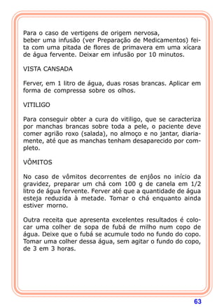 63
 
Para o caso de vertigens de origem nervosa,
beber uma infusão (ver Preparação de Medicamentos) fei-
ta com uma pitada de flores de primavera em uma xícara
de água fervente. Deixar em infusão por 10 minutos.
 
VISTA CANSADA
 
Ferver, em 1 litro de água, duas rosas brancas. Aplicar em
forma de compressa sobre os olhos.
 
VITILIGO
 
Para conseguir obter a cura do vitiligo, que se caracteriza
por manchas brancas sobre toda a pele, o paciente deve
comer agrião roxo (salada), no almoço e no jantar, diaria-
mente, até que as manchas tenham desaparecido por com-
pleto.
 
VÔMITOS
 
No caso de vômitos decorrentes de enjôos no início da
gravidez, preparar um chá com 100 g de canela em 1/2
litro de água fervente. Ferver até que a quantidade de água
esteja reduzida à metade. Tomar o chá enquanto ainda
estiver morno.
 
Outra receita que apresenta excelentes resultados é colo-
car uma colher de sopa de fubá de milho num copo de
água. Deixe que o fubá se acumule todo no fundo do copo.
Tomar uma colher dessa água, sem agitar o fundo do copo,
de 3 em 3 horas.
 
 
 
 
 