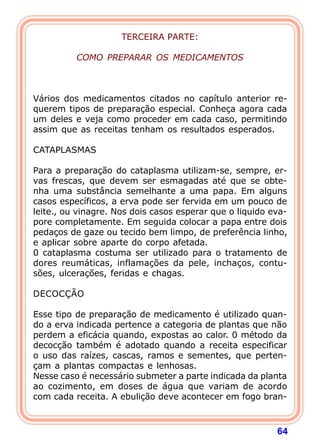64
TERCEIRA PARTE:
 
COMO PREPARAR OS MEDICAMENTOS
 
 
 
Vários dos medicamentos citados no capítulo anterior re-
querem tipos de preparação especial. Conheça agora cada
um deles e veja como proceder em cada caso, permitindo
assim que as receitas tenham os resultados esperados.
 
CATAPLASMAS
 
Para a preparação do cataplasma utilizam-se, sempre, er-
vas frescas, que devem ser esmagadas até que se obte-
nha uma substância semelhante a uma papa. Em alguns
casos específicos, a erva pode ser fervida em um pouco de
leite., ou vinagre. Nos dois casos esperar que o liquido eva-
pore completamente. Em seguida colocar a papa entre dois
pedaços de gaze ou tecido bem limpo, de preferência linho,
e aplicar sobre aparte do corpo afetada.
0 cataplasma costuma ser utilizado para o tratamento de
dores reumáticas, inflamações da pele, inchaços, contu-
sões, ulcerações, feridas e chagas.
 
DECOCÇÃO
 
Esse tipo de preparação de medicamento é utilizado quan-
do a erva indicada pertence a categoria de plantas que não
perdem a eficácia quando, expostas ao calor. 0 método da
decocção também é adotado quando a receita especificar
o uso das raízes, cascas, ramos e sementes, que perten-
çam a plantas compactas e lenhosas.
Nesse caso é necessário submeter a parte indicada da planta
ao cozimento, em doses de água que variam de acordo
com cada receita. A ebulição deve acontecer em fogo bran-
 