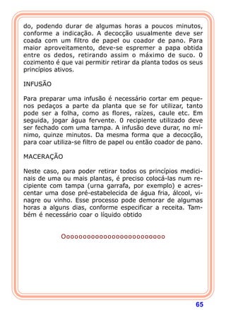 65
do, podendo durar de algumas horas a poucos minutos,
conforme a indicação. A decocção usualmente deve ser
coada com um filtro de papel ou coador de pano. Para
maior aproveitamento, deve-se espremer a papa obtida
entre os dedos, retirando assim o máximo de suco. 0
cozimento é que vai permitir retirar da planta todos os seus
princípios ativos.
 
INFUSÃO
 
Para preparar uma infusão é necessário cortar em peque-
nos pedaços a parte da planta que se for utilizar, tanto
pode ser a folha, como as flores, raízes, caule etc. Em
seguida, jogar água fervente. 0 recipiente utilizado deve
ser fechado com uma tampa. A infusão deve durar, no mí-
nimo, quinze minutos. Da mesma forma que a decocção,
para coar utiliza-se filtro de papel ou então coador de pano.
 
MACERAÇÃO
 
Neste caso, para poder retirar todos os princípios medici-
nais de uma ou mais plantas, é preciso colocá-las num re-
cipiente com tampa (urna garrafa, por exemplo) e acres-
centar uma dose pré-estabelecida de água fria, álcool, vi-
nagre ou vinho. Esse processo pode demorar de algumas
horas a alguns dias, conforme especificar a receita. Tam-
bém é necessário coar o líquido obtido
Ooooooooooooooooooooooooo
 