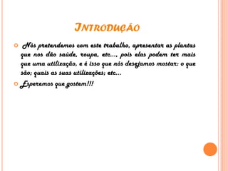 INTRODUÇÃO
 Nós pretendemos com este trabalho, apresentar as plantas
que nos dão saúde, roupa, etc…, pois elas podem ter mais
que uma utilização, e é isso que nós desejamos mostar: o que
são; quais as suas utilizações; etc...
 Esperemos que gostem!!!
 