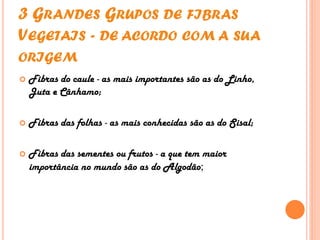 3 GRANDES GRUPOS DE FIBRAS
VEGETAIS - DE ACORDO COM A SUA
ORIGEM
 Fibras do caule - as mais importantes são as do Linho,
Juta e Cânhamo;
 Fibras das folhas - as mais conhecidas são as do Sisal;
 Fibras das sementes ou frutos - a que tem maior
importância no mundo são as do Algodão;
 