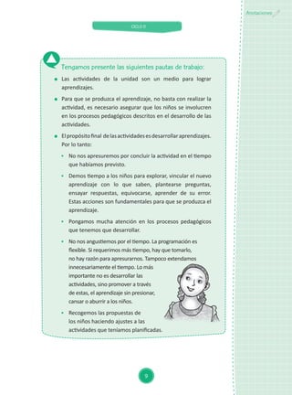 CICLO II
9
Anotaciones
Tengamos presente las siguientes pautas de trabajo:
	 Las actividades de la unidad son un medio para lograr
aprendizajes.
	 Para que se produzca el aprendizaje, no basta con realizar la
actividad, es necesario asegurar que los niños se involucren
en los procesos pedagógicos descritos en el desarrollo de las
actividades.
	 Elpropósitofinal delasactividadesesdesarrollaraprendizajes.
Por lo tanto:
	 No nos apresuremos por concluir la actividad en el tiempo
que habíamos previsto.
	 Demos tiempo a los niños para explorar, vincular el nuevo
aprendizaje con lo que saben, plantearse preguntas,
ensayar respuestas, equivocarse, aprender de su error.
Estas acciones son fundamentales para que se produzca el
aprendizaje.
	 Pongamos mucha atención en los procesos pedagógicos
que tenemos que desarrollar.
	 No nos angustiemos por el tiempo. La programación es
flexible. Si requerimos más tiempo, hay que tomarlo,
no hay razón para apresurarnos. Tampoco extendamos
innecesariamente el tiempo. Lo más
importante no es desarrollar las
actividades, sino promover a través
de estas, el aprendizaje sin presionar,
cansar o aburrir a los niños.
	 Recogemos las propuestas de
los niños haciendo ajustes a las
actividades que teníamos planificadas.
 