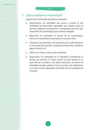 CICLO II
10
Anotaciones
7.	 ¿Cómo organizamos el aprendizaje?
Luego de leer el desarrollo de todas las actividades:
	 Seleccionamos las actividades que vamos a realizar. Si hay
actividades que desarrollan capacidades que nuestros niños ya
dominan, podemos complejizarlas o reemplazarlas por otras que
desarrollan otros aprendizajes que no hemos trabajado.
	 Mejoramos las actividades en función de las características,
intereses y necesidades de aprendizaje de nuestros niños.
	 Vinculamos las actividades con situaciones que se estén dando en
la comunidad (por ejemplo: campañas de forestación, rituales de
pago a la tierra, etc.).
	 Definimos si vamos a incluir otras actividades.
	 Organizamos las actividades en el calendario considerando el
tiempo que tenemos. Es mejor hacerlo con lápiz porque en el
desarrollo de la unidad se irán dando variaciones. Al escribir las
actividades con lápiz, podemos hacer los ajustes más rápidamente
y así tener nuestro organizador actualizado con las actividades de
la unidad.
 