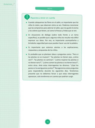 CICLO II
16
Anotaciones
Aspectos a tener en cuenta
	 Cuando coloquemos las flores en el salón, es importante que los
niños lo noten, que observen cómo se ven. Podemos mencionar
que las compramos para adornar el salón, que nos gustó el aroma
y los colores que tienen, así como lo frescas y lindas que se ven.
	En situaciones de diálogo (sobre todo frente a un tema
específico), es posible que a algunos niños les resulte más difícil
expresar sus ideas. Por eso, es importante acompañarlos y
brindarles seguridad para que puedan hacer uso de la palabra.
	Es importante que estemos atentas a las explicaciones,
respuestas y propuestas de los niños.
	 Es probable que se planteen ideas o preguntas como: “Pero si
las plantas no se mueven”, “las plantas no tienen ojos, ¿cómo
ven?”, “las plantas no caminan”, “¿cómo respiran las plantas si
no tienen nariz?”, “¿cómo comen las plantas si no tienen boca?”,
entre otras. Ante estas interrogantes les diremos: “¿Qué les
parece si lo averiguamos juntos?” Recogeremos estas preguntas
para responderlas durante los siguientes días. Tendremos
presente que no debemos forzar a que estas interrogantes
aparezcan, solo tendremos en cuenta que podrían surgir.
 