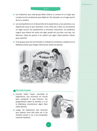 CICLO II
21
Anotaciones
	 Les indicamos que cada grupo debe colocar su envase en un lugar que
cumpla con las condiciones que eligieron. Por ejemplo: en un lugar que le
de luz o sombra.
	 Los acompañamos en el desarrollo de la experiencia y nos ponemos a su
disposición para lo que necesiten. Si los niños de 5 años no encuentran
un lugar oscuro, los ayudaremos a encontrar soluciones. Les podemos
sugerir que cubran los vasos con algo: puede ser una tela, una caja. Les
decimos: ¿Qué les parece si lo cubren con algo? ¿Qué podrían utilizar
para cubrirlo?
	 A los grupos que van terminando su trabajo los invitamos a explorar en la
biblioteca libros que tengan información sobre las plantas.
	 Cuando todos hayan concluido la
experiencia, nos reunimos en círculo
para compartir lo que hicieron. Les
preguntamos sobre la siembra y si en
la biblioteca encontraron algún libro
sobre plantas.
	 Luego, les explicamos que tenemos
que esperar unos días para ver si las
semillas crecen o no, y así comprobar
nuestras hipótesis.
Con todo el grupo
 
