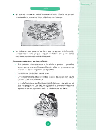 CICLO II
25
Anotaciones
	 Les indicamos que separen los libros que no poseen la información
que estamos buscando; y que coloquen señaladores en aquellos donde
descubran alguna información sobre el tema.
Durante este momento los acompañamos:
	 Acercándonos alternadamente a las distintas parejas o pequeños
grupos para promover el intercambio entre ellos. Les preguntamos las
razones por las que eligieron o no algún libro.
	 Comentando con ellos las ilustraciones.
	 Leyendo con ellos los títulos del índice para que descubran si en alguno
podrían localizar la información.
	 Leyendo fragmentos que los niños nos solicitan o los epígrafes por los
que nos preguntan. Con esto, los ayudamos a confirmar o rechazar
algunas de sus anticipaciones sobre el contenido de los textos.
	 Les pedimos que revisen los libros para ver si tienen información que nos
permita saber si las plantas tienen vida igual que nosotros.
 