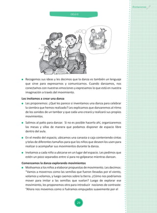 CICLO II
29
Anotaciones
	 Recogemos sus ideas y les decimos que la danza es también un lenguaje
que sirve para expresarnos y comunicarnos. Cuando danzamos, nos
conectamos con nuestras emociones y expresamos lo que está en nuestra
imaginación a través del movimiento.
Los invitamos a crear una danza
	 Les proponemos: ¿Qué les parece si inventamos una danza para celebrar
la siembra que hemos realizado? Les explicamos que danzaremos al ritmo
de los sonidos de un tambor y que cada uno creará y realizará sus propios
movimientos.
	 Salimos al patio para danzar. Si no es posible hacerlo ahí, organizaremos
las mesas y sillas de manera que podamos disponer de espacio libre
dentro del aula.
	 En el medio del espacio, ubicamos una canasta o caja conteniendo cintas
y telas de diferentes tamaños para que los niños que deseen los usen para
realizar o acompañar sus movimientos durante la danza.
	 Invitamos a cada niño a ubicarse en un lugar del espacio. Les pedimos que
estén un poco separados entre sí para no golpearse mientras danzan.
Comenzamos la danza explorando movimientos
	 Motivamos a los niños a elaborar propuestas de movimiento. Les decimos:
“Vamos a movernos como las semillas que fueron llevadas por el viento,
volamos y volamos, y luego caemos sobre la tierra. ¿Cómo nos podríamos
mover para imitar a las semillas que vuelan? Luego de explorar ese
movimiento, les proponemos otro para introducir nociones de contraste:
“Ahora nos movemos como si fuéramos empujados suavemente por el
 