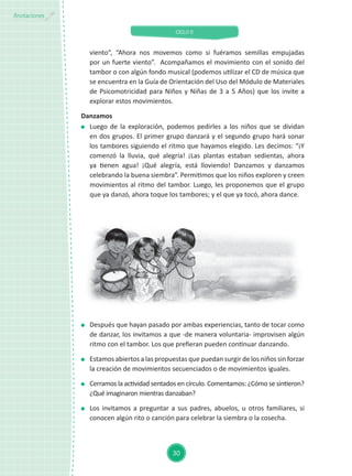 CICLO II
30
Anotaciones
	 Después que hayan pasado por ambas experiencias, tanto de tocar como
de danzar, los invitamos a que -de manera voluntaria- improvisen algún
ritmo con el tambor. Los que prefieran pueden continuar danzando.
	 Estamos abiertos a las propuestas que puedan surgir de los niños sin forzar
la creación de movimientos secuenciados o de movimientos iguales.
	 Cerramos la actividad sentados en círculo. Comentamos: ¿Cómo se sintieron?
¿Qué imaginaron mientras danzaban?
	 Los invitamos a preguntar a sus padres, abuelos, u otros familiares, si
conocen algún rito o canción para celebrar la siembra o la cosecha.
viento”, “Ahora nos movemos como si fuéramos semillas empujadas
por un fuerte viento”. Acompañamos el movimiento con el sonido del
tambor o con algún fondo musical (podemos utilizar el CD de música que
se encuentra en la Guía de Orientación del Uso del Módulo de Materiales
de Psicomotricidad para Niños y Niñas de 3 a 5 Años) que los invite a
explorar estos movimientos.
Danzamos
	 Luego de la exploración, podemos pedirles a los niños que se dividan
en dos grupos. El primer grupo danzará y el segundo grupo hará sonar
los tambores siguiendo el ritmo que hayamos elegido. Les decimos: “¡Y
comenzó la lluvia, qué alegría! ¡Las plantas estaban sedientas, ahora
ya tienen agua! ¡Qué alegría, está lloviendo! Danzamos y danzamos
celebrando la buena siembra”. Permitimos que los niños exploren y creen
movimientos al ritmo del tambor. Luego, les proponemos que el grupo
que ya danzó, ahora toque los tambores; y el que ya tocó, ahora dance.
 
