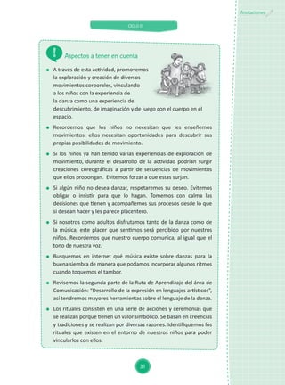 CICLO II
31
Anotaciones
	 A través de esta actividad, promovemos
la exploración y creación de diversos
movimientos corporales, vinculando
a los niños con la experiencia de
la danza como una experiencia de
descubrimiento, de imaginación y de juego con el cuerpo en el
espacio.
	Recordemos que los niños no necesitan que les enseñemos
movimientos; ellos necesitan oportunidades para descubrir sus
propias posibilidades de movimiento.
	 Si los niños ya han tenido varias experiencias de exploración de
movimiento, durante el desarrollo de la actividad podrían surgir
creaciones coreográficas a partir de secuencias de movimientos
que ellos propongan. Evitemos forzar a que estas surjan.
	 Si algún niño no desea danzar, respetaremos su deseo. Evitemos
obligar o insistir para que lo hagan. Tomemos con calma las
decisiones que tienen y acompañemos sus procesos desde lo que
si desean hacer y les parece placentero.
	 Si nosotros como adultos disfrutamos tanto de la danza como de
la música, este placer que sentimos será percibido por nuestros
niños. Recordemos que nuestro cuerpo comunica, al igual que el
tono de nuestra voz.
	 Busquemos en internet qué música existe sobre danzas para la
buena siembra de manera que podamos incorporar algunos ritmos
cuando toquemos el tambor.
	 Revisemos la segunda parte de la Ruta de Aprendizaje del área de
Comunicación: “Desarrollo de la expresión en lenguajes artísticos”,
así tendremos mayores herramientas sobre el lenguaje de la danza.
	 Los rituales consisten en una serie de acciones y ceremonias que
se realizan porque tienen un valor simbólico. Se basan en creencias
y tradiciones y se realizan por diversas razones. Identifiquemos los
rituales que existen en el entorno de nuestros niños para poder
vincularlos con ellos.
Aspectos a tener en cuenta
 