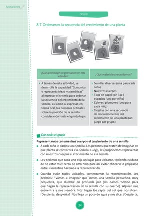 CICLO II
34
Anotaciones
8.7	Ordenamos la secuencia del crecimiento de una planta
¿Qué aprendizajes se promueven en esta
actividad?
¿Qué materiales necesitamos?
	 A través de esta actividad, se
desarrolla la capacidad "Comunica
y representa ideas matemáticas"
al expresar el criterio para ordenar
la secuencia del crecimiento de la
semilla, así como al expresar, en
forma oral, los números ordinales
sobre la posición de la semilla
considerando hasta el quinto lugar.
	 Semillas diversas (una para cada
niño)
	 Nuestros cuerpos
	 Tiras de papel con 3 o 5
espacios (una por niño)
	 Colores, plumones (uno para
cada niño)
	 Tarjetas con una secuencia
de cinco momentos del
crecimiento de una planta (un
juego por grupo)
Representamos con nuestros cuerpos el crecimiento de una semilla
	 A cada niño le damos una semilla. Les pedimos que traten de imaginar en
qué planta se convertirá esa semilla. Luego, les proponemos representar
con nuestros cuerpos el crecimiento de esa semilla.
	 Les pedimos que cada uno elija un lugar para ubicarse, teniendo cuidado
de no estar muy cerca de otro niño para así evitar chocarse o golpearse
entre sí mientras hacemos la representación.
	Cuando están todos ubicados, comenzamos la representación. Les
decimos: “Vamos a imaginar que somos una semilla pequeñita, muy
pequeñita, que duerme en profunda paz (les damos tiempo para
que hagan la representación de la semilla con su cuerpo). Alguien nos
encuentra y nos siembra. Nos llegan los rayos del sol que nos dicen:
¡Despierta, despierta! Nos llega un poco de agua y nos dice: ¡Despierta,
Con todo el grupo
 