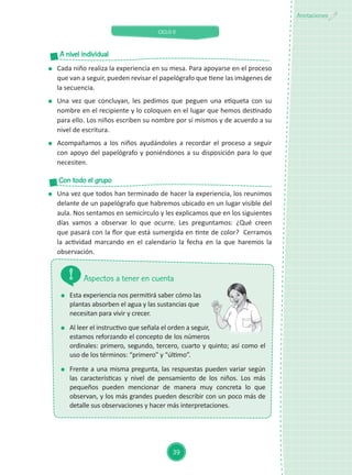 CICLO II
39
Anotaciones
	 Esta experiencia nos permitirá saber cómo las
plantas absorben el agua y las sustancias que
necesitan para vivir y crecer.
	 Al leer el instructivo que señala el orden a seguir,
estamos reforzando el concepto de los números
ordinales: primero, segundo, tercero, cuarto y quinto; así como el
uso de los términos: “primero” y “último”.
	 Frente a una misma pregunta, las respuestas pueden variar según
las características y nivel de pensamiento de los niños. Los más
pequeños pueden mencionar de manera muy concreta lo que
observan, y los más grandes pueden describir con un poco más de
detalle sus observaciones y hacer más interpretaciones.
Aspectos a tener en cuenta
	 Una vez que todos han terminado de hacer la experiencia, los reunimos
delante de un papelógrafo que habremos ubicado en un lugar visible del
aula. Nos sentamos en semicírculo y les explicamos que en los siguientes
días vamos a observar lo que ocurre. Les preguntamos: ¿Qué creen
que pasará con la flor que está sumergida en tinte de color?  Cerramos
la actividad marcando en el calendario la fecha en la que haremos la
observación.
Con todo el grupo
	 Cada niño realiza la experiencia en su mesa. Para apoyarse en el proceso
que van a seguir, pueden revisar el papelógrafo que tiene las imágenes de
la secuencia.
	 Una vez que concluyan, les pedimos que peguen una etiqueta con su
nombre en el recipiente y lo coloquen en el lugar que hemos destinado
para ello. Los niños escriben su nombre por sí mismos y de acuerdo a su
nivel de escritura.
	 Acompañamos a los niños ayudándoles a recordar el proceso a seguir
con apoyo del papelógrafo y poniéndonos a su disposición para lo que
necesiten.
A nivel individual
 