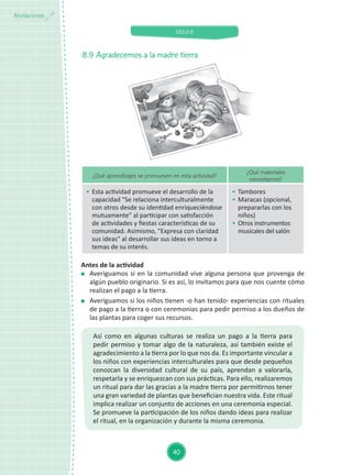 CICLO II
40
Anotaciones
8.9	Agradecemos a la madre tierra
Así como en algunas culturas se realiza un pago a la tierra para
pedir permiso y tomar algo de la naturaleza, así también existe el
agradecimiento a la tierra por lo que nos da. Es importante vincular a
los niños con experiencias interculturales para que desde pequeños
conozcan la diversidad cultural de su país, aprendan a valorarla,
respetarla y se enriquezcan con sus prácticas. Para ello, realizaremos
un ritual para dar las gracias a la madre tierra por permitirnos tener
una gran variedad de plantas que benefician nuestra vida. Este ritual
implica realizar un conjunto de acciones en una ceremonia especial.
Se promueve la participación de los niños dando ideas para realizar
el ritual, en la organización y durante la misma ceremonia.
¿Qué aprendizajes se promueven en esta actividad?
¿Qué materiales
necesitamos?
	 Esta actividad promueve el desarrollo de la
capacidad "Se relaciona interculturalmente
con otros desde su identidad enriqueciéndose
mutuamente" al participar con satisfacción
de actividades y fiestas características de su
comunidad. Asimismo, "Expresa con claridad
sus ideas" al desarrollar sus ideas en torno a
temas de su interés.
	 Tambores
	 Maracas (opcional,
prepararlas con los
niños)
	 Otros instrumentos
musicales del salón
Antes de la actividad
	 Averiguamos si en la comunidad vive alguna persona que provenga de
algún pueblo originario. Si es así, lo invitamos para que nos cuente cómo
realizan el pago a la tierra.
	 Averiguamos si los niños tienen -o han tenido- experiencias con rituales
de pago a la tierra o con ceremonias para pedir permiso a los dueños de
las plantas para coger sus recursos.
 