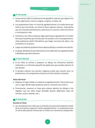 CICLO II
41
Anotaciones
	 Conversamos sobre la importancia de agradecer cada vez que alguien nos
ofrece algo bueno, como un regalo, un gesto, un favor, etc.
	 Les proponemos hacer un ritual de agradecimiento a la madre tierra por
todo lo que nos brinda, así como lo hacen algunas culturas. Cada planta
que nos sirve para alimentarnos, adornarnos o curarnos, viene de la tierra
y crece gracias a ella.
	 Invitamos a los niños a preparar algo especial para agradecerle a la madre
tierra por las plantas que nos da y que nos ayudan a vivir. Les preguntamos:
¿Qué podríamos darle? Permitimos que hagan una lluvia de ideas y las
escribimos en la pizarra.
	 Luego,lespodemosproponerhaceralgunosdibujosycantarleunacanción.
	 En grupo, decidimos lo que ofreceremos a la madre tierra en agradecimiento
y decidimos qué día lo haremos.
	 Si los niños se animan a preparar un dibujo, les ofrecemos distintos
materiales y un formato pequeño de papel para que puedan plasmar lo
que desean.
	 Si deciden entonar una canción, elegimos juntos qué canción sería. La
practicamos y les proponemos hacerla con instrumentos musicales.
A nivel grupal
A nivel individual
A nivel grupal
Durante el ritual
	 Les recordamos a los niños que se trata de una ceremonia especial a través
de la cual vamos a expresar nuestro agradecimiento. Es importante crear
un clima adecuado de manera que se realice con conciencia y disposición.
Antes del ritual
	 Elegimos el lugar donde se realizaría el agradecimiento. Procuramos que
sea un lugar donde todos podamos estar en contacto con la tierra.
	 Previamente, cavamos un hoyo para colocar adentro los dibujos o los
regalitos que los niños hayan decidido llevarle (diferentes tipos de
semillas, azúcar, bebidas, etc.).
 