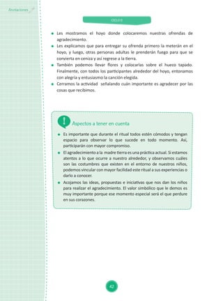 CICLO II
42
Anotaciones
	 Es importante que durante el ritual todos estén cómodos y tengan
espacio para observar lo que sucede en todo momento. Así,
participarán con mayor compromiso.
	 El agradecimiento a la madre tierra es una práctica actual. Si estamos
atentos a lo que ocurre a nuestro alrededor, y observamos cuáles
son las costumbres que existen en el entorno de nuestros niños,
podemos vincular con mayor facilidad este ritual a sus experiencias o
darlo a conocer.
	 Acojamos las ideas, propuestas e iniciativas que nos dan los niños
para realizar el agradecimiento. El valor simbólico que le demos es
muy importante porque ese momento especial será el que perdure
en sus corazones.
Aspectos a tener en cuenta
	Les mostramos el hoyo donde colocaremos nuestras ofrendas de
agradecimiento.
	 Les explicamos que para entregar su ofrenda primero la meterán en el
hoyo, y luego, otras personas adultas le prenderán fuego para que se
convierta en ceniza y así regrese a la tierra.
	 También podemos llevar flores y colocarlas sobre el hueco tapado.
Finalmente, con todos los participantes alrededor del hoyo, entonamos
con alegría y entusiasmo la canción elegida.
	 Cerramos la actividad señalando cuán importante es agradecer por las
cosas que recibimos.
 