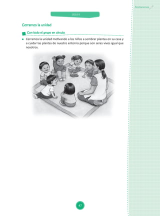 CICLO II
47
Anotaciones
Cerramos la unidad
Con todo el grupo en círculo
Cerramos la unidad motivando a los niños a sembrar plantas en su casa y
a cuidar las plantas de nuestro entorno porque son seres vivos igual que
nosotros.
 