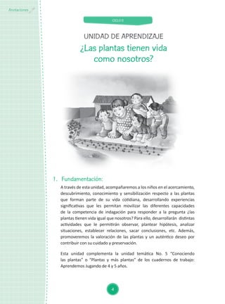 CICLO II
4
Anotaciones
¿Las plantas tienen vida
como nosotros?
1.	Fundamentación:
A través de esta unidad, acompañaremos a los niños en el acercamiento,
descubrimiento, conocimiento y sensibilización respecto a las plantas
que forman parte de su vida cotidiana, desarrollando experiencias
significativas que les permitan movilizar las diferentes capacidades
de la competencia de indagación para responder a la pregunta ¿las
plantas tienen vida igual que nosotros? Para ello, desarrollarán distintas
actividades que le permitirán observar, plantear hipótesis, analizar
situaciones, establecer relaciones, sacar conclusiones, etc. Además,
promoveremos la valoración de las plantas y un auténtico deseo por
contribuir con su cuidado y preservación.
Esta unidad complementa la unidad temática No. 5 “Conociendo
las plantas” o “Plantas y más plantas” de los cuadernos de trabajo:
Aprendemos Jugando de 4 y 5 años.
UNIDAD DE APRENDIZAJE
 