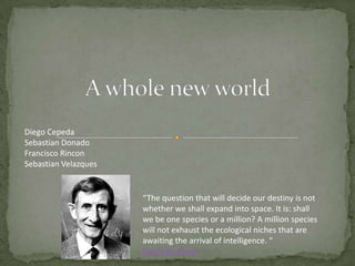 A whole new world Diego Cepeda Sebastian Donado Francisco Rincon Sebastian Velazques “The question that will decide our destiny is not whether we shall expand into space. It is: shall we be one species or a million? A million species will not exhaust the ecological niches that are awaiting the arrival of intelligence. “Freeman Dyson 