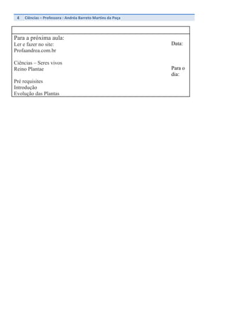4	
   Ciências	
  –	
  Professora	
  :	
  Andréa	
  Barreto	
  Martins	
  da	
  Poça	
  	
  
	
  
Para a próxima aula:
Ler e fazer no site:
Profaandrea.com.br
Ciências – Seres vivos
Reino Plantae
Pré requisites
Introdução
Evolução das Plantas
Data:
Para o
dia:
 