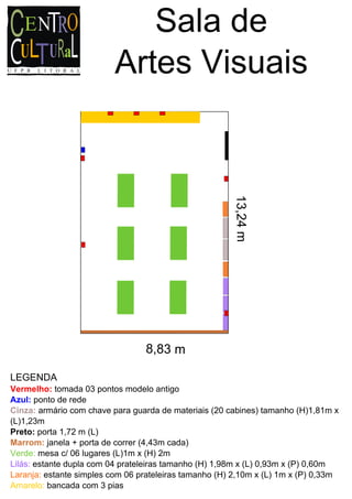 Sala de
                          Artes Visuais



                                                       13,24 m




                                 8,83 m

LEGENDA
Vermelho: tomada 03 pontos modelo antigo
Azul: ponto de rede
Cinza: armário com chave para guarda de materiais (20 cabines) tamanho (H)1,81m x
(L)1,23m
Preto: porta 1,72 m (L)
Marrom: janela + porta de correr (4,43m cada)
Verde: mesa c/ 06 lugares (L)1m x (H) 2m
Lilás: estante dupla com 04 prateleiras tamanho (H) 1,98m x (L) 0,93m x (P) 0,60m
Laranja: estante simples com 06 prateleiras tamanho (H) 2,10m x (L) 1m x (P) 0,33m
Amarelo: bancada com 3 pias
 