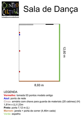 Sala de Dança




                                                   12,60 m




                          8,93 m

LEGENDA
Vermelho: tomada 03 pontos modelo antigo
Azul: ponto de rede
Cinza: armário com chave para guarda de materiais (20 cabines) (H)
1,81m x (L)1,23m
Preto: porta 7,12 m (L)
Marrom: janela + porta de correr (4,46m cada)
Verde: espelho
 