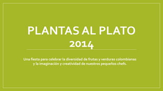 PLANTAS AL PLATO
2014
Una fiesta para celebrar la diversidad de frutas y verduras colombianas
y la imaginación y creatividad de nuestros pequeños chefs.
 
