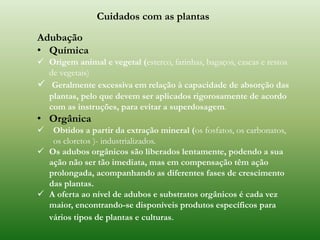 Cuidados com as plantas
Adubação
• Química
 Origem animal e vegetal (esterco, farinhas, bagaços, cascas e restos
de vegetais)
 Geralmente excessiva em relação à capacidade de absorção das
plantas, pelo que devem ser aplicados rigorosamente de acordo
com as instruções, para evitar a superdosagem.
• Orgânica
 Obtidos a partir da extração mineral (os fosfatos, os carbonatos,
os cloretos )- industrializados.
 Os adubos orgânicos são liberados lentamente, podendo a sua
ação não ser tão imediata, mas em compensação têm ação
prolongada, acompanhando as diferentes fases de crescimento
das plantas.
 A oferta ao nível de adubos e substratos orgânicos é cada vez
maior, encontrando-se disponíveis produtos específicos para
vários tipos de plantas e culturas.
 