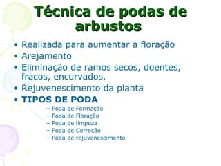 Técnica de podas deTécnica de podas de
arbustosarbustos
• Realizada para aumentar a floração
• Arejamento
• Eliminação de ramos secos, doentes,
fracos, encurvados.
• Rejuvenescimento da planta
• TIPOS DE PODA
– Poda de Formação
– Poda de Floração
– Poda de limpeza
– Poda de Correção
– Poda de rejuvenescimento
 