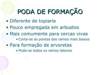 PODA DE FORMAÇÃOPODA DE FORMAÇÃO
• Diferente de topiaria
• Pouco empregada em arbustos
• Mais comumente para cercas vivas
• Corta-se as pontas dos ramos mais baixos
• Para formação de arvoretas
• Poda-se todos os ramos laterais
 