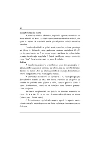 16

Características da planta
      A planta de baunilha é herbácea, trepadeira e perene, encontrada em
áreas tropicais do Brasil. As flores desenvolvem-se em frutos ou favas, dos
quais se obtêm os cristais de vanila, que originam a essência natural de
baunilha.
       Possui caule cilíndrico, glabro, verde, carnudo e nodoso, que atinge
até 15 cm. As folhas são curtas, pecioladas, carnosas, medindo de 15 a 25
cm de comprimento por 3 a 4 cm de largura. As flores são pedunculadas,
grandes, de coloração amarelada. O fruto é considerado vagem e conhecido
como “fava”. Em seis meses, está em ponto de colheita.
Cultivo
       A baunilheira desenvolve-se melhor nos solos ricos em matéria or-
gânica, sendo necessária a utilização de tutores, que são suportes (estacas)
de mais ou menos 1,5 m de altura destinados à condução. Essa altura dos
tutores é importante, pois a polinização é manual.
       A temperatura média deve ser superior a 21 ºC e com precipitação
pluviométrica mínima de 1800 mm anuais. Necessita de um pouco de
sombra nos períodos mais quentes e secos, além de proteção contra o
vento. Normalmente, cultiva-se em consórcio com frutíferas perenes,
como o cajueiro.
      As estacas são plantadas, no período de setembro a outubro, em
covas de 30 x 30 x 30 cm, ao lado de tutores vivos (árvores) ou mortos
(estacas com 1,5 m de altura).
       O florescimento e a polinização ocorrem a partir do segundo ano do
plantio, mas só a partir do terceiro ano é que a planta produz maiores cargas
de frutos.
 