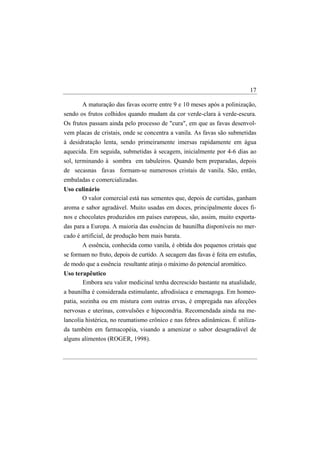 17

       A maturação das favas ocorre entre 9 e 10 meses após a polinização,
sendo os frutos colhidos quando mudam da cor verde-clara à verde-escura.
Os frutos passam ainda pelo processo de "cura", em que as favas desenvol-
vem placas de cristais, onde se concentra a vanila. As favas são submetidas
à desidratação lenta, sendo primeiramente imersas rapidamente em água
aquecida. Em seguida, submetidas à secagem, inicialmente por 4-6 dias ao
sol, terminando à sombra em tabuleiros. Quando bem preparadas, depois
de secasnas favas formam-se numerosos cristais de vanila. São, então,
embaladas e comercializadas.
Uso culinário
      O valor comercial está nas sementes que, depois de curtidas, ganham
aroma e sabor agradável. Muito usadas em doces, principalmente doces fi-
nos e chocolates produzidos em países europeus, são, assim, muito exporta-
das para a Europa. A maioria das essências de baunilha disponíveis no mer-
cado é artificial, de produção bem mais barata.
       A essência, conhecida como vanila, é obtida dos pequenos cristais que
se formam no fruto, depois de curtido. A secagem das favas é feita em estufas,
de modo que a essência resultante atinja o máximo do potencial aromático.
Uso terapêutico
       Embora seu valor medicinal tenha decrescido bastante na atualidade,
a baunilha é considerada estimulante, afrodisíaca e emenagoga. Em homeo-
patia, sozinha ou em mistura com outras ervas, é empregada nas afecções
nervosas e uterinas, convulsões e hipocondria. Recomendada ainda na me-
lancolia histérica, no reumatismo crônico e nas febres adinâmicas. É utiliza-
da também em farmacopéia, visando a amenizar o sabor desagradável de
alguns alimentos (ROGER, 1998).
 