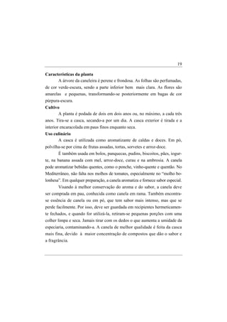 19

Características da planta
      A árvore da caneleira é perene e frondosa. As folhas são perfumadas,
de cor verde-escura, sendo a parte inferior bem mais clara. As flores são
amarelas e pequenas, transformando-se posteriormente em bagas de cor
púrpura-escura.
Cultivo
       A planta é podada de dois em dois anos ou, no máximo, a cada três
anos. Tira-se a casca, secando-a por um dia. A casca exterior é tirada e a
interior encaracolada em paus finos enquanto seca.
Uso culinário
      A casca é utilizada como aromatizante de caldas e doces. Em pó,
polvilha-se por cima de frutas assadas, tortas, sorvetes e arroz-doce.
       É também usada em bolos, panquecas, pudins, biscoitos, pães, iogur-
te, na banana assada com mel, arroz-doce, curau e na ambrosia. A canela
pode aromatizar bebidas quentes, como o ponche, vinho-quente e quentão. No
Mediterrâneo, não falta nos molhos de tomates, especialmente no “molho bo-
lonhesa”. Em qualquer preparação, a canela aromatiza e fornece sabor especial.
       Visando à melhor conservação do aroma e do sabor, a canela deve
ser comprada em pau, conhecida como canela em rama. Também encontra-
se essência de canela ou em pó, que tem sabor mais intenso, mas que se
perde facilmente. Por isso, deve ser guardada em recipientes hermeticamen-
te fechados, e quando for utilizá-la, retiram-se pequenas porções com uma
colher limpa e seca. Jamais tirar com os dedos o que aumenta a umidade da
especiaria, contaminando-a. A canela de melhor qualidade é feita da casca
mais fina, devido à maior concentração de compostos que dão o sabor e
a fragrância.
 