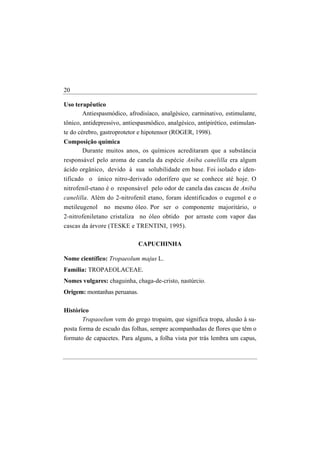 20

Uso terapêutico
       Antiespasmódico, afrodisíaco, analgésico, carminativo, estimulante,
tônico, antidepressivo, antiespasmódico, analgésico, antipirético, estimulan-
te do cérebro, gastroprotetor e hipotensor (ROGER, 1998).
Composição química
     Durante muitos anos, os químicos acreditaram que a substância
responsável pelo aroma de canela da espécie Aniba canelilla era algum
ácido orgânico, devido à sua solubilidade em base. Foi isolado e iden-
tificado o único nitro-derivado odorífero que se conhece até hoje. O
nitrofenil-etano é o responsável pelo odor de canela das cascas de Aniba
canelilla. Além do 2-nitrofenil etano, foram identificados o eugenol e o
metileugenol    no mesmo óleo. Por ser o componente majoritário, o
2-nitrofeniletano cristaliza no óleo obtido por arraste com vapor das
cascas da árvore (TESKE e TRENTINI, 1995).

                              CAPUCHINHA

Nome científico: Tropaeolum majus L.
Família: TROPAEOLACEAE.
Nomes vulgares: chaguinha, chaga-de-cristo, nastúrcio.
Origem: montanhas peruanas.

Histórico
       Trapaoelum vem do grego tropaim, que significa tropa, alusão à su-
posta forma de escudo das folhas, sempre acompanhadas de flores que têm o
formato de capacetes. Para alguns, a folha vista por trás lembra um capus,
 